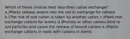 Which of these choices best describes cation exchange? a.)Plants release anions into the soil in exchange for cations b.)The role of one cation is taken by another cation c.)Plant root exchange cations for anions d.)Protons or other cations bind to soil particles and cause the release of bound cations e.)Plants exchange cations in roots with cations in stems