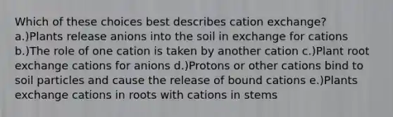 Which of these choices best describes cation exchange? a.)Plants release anions into the soil in exchange for cations b.)The role of one cation is taken by another cation c.)Plant root exchange cations for anions d.)Protons or other cations bind to soil particles and cause the release of bound cations e.)Plants exchange cations in roots with cations in stems