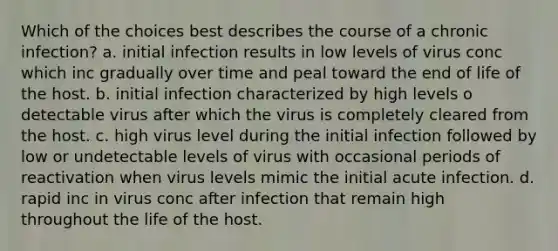 Which of the choices best describes the course of a chronic infection? a. initial infection results in low levels of virus conc which inc gradually over time and peal toward the end of life of the host. b. initial infection characterized by high levels o detectable virus after which the virus is completely cleared from the host. c. high virus level during the initial infection followed by low or undetectable levels of virus with occasional periods of reactivation when virus levels mimic the initial acute infection. d. rapid inc in virus conc after infection that remain high throughout the life of the host.