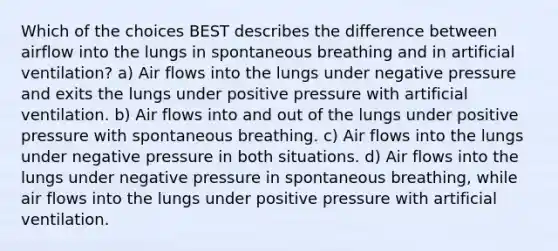 Which of the choices BEST describes the difference between airflow into the lungs in spontaneous breathing and in artificial ventilation? a) Air flows into the lungs under negative pressure and exits the lungs under positive pressure with artificial ventilation. b) Air flows into and out of the lungs under positive pressure with spontaneous breathing. c) Air flows into the lungs under negative pressure in both situations. d) Air flows into the lungs under negative pressure in spontaneous breathing, while air flows into the lungs under positive pressure with artificial ventilation.