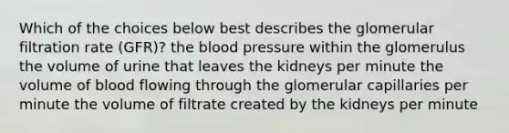 Which of the choices below best describes the glomerular filtration rate (GFR)? the blood pressure within the glomerulus the volume of urine that leaves the kidneys per minute the volume of blood flowing through the glomerular capillaries per minute the volume of filtrate created by the kidneys per minute