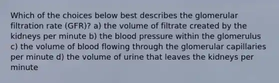 Which of the choices below best describes the glomerular filtration rate (GFR)? a) the volume of filtrate created by the kidneys per minute b) the blood pressure within the glomerulus c) the volume of blood flowing through the glomerular capillaries per minute d) the volume of urine that leaves the kidneys per minute