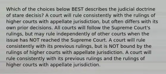 Which of the choices below BEST describes the judicial doctrine of stare decisis? A court will rule consistently with the rulings of higher courts with appellate jurisdiction, but often differs with its own prior decisions. All courts will follow the Supreme Court's rulings, but may rule independently of other courts when the issue has NOT reached the Supreme Court. A court will rule consistently with its previous rulings, but is NOT bound by the rulings of higher courts with appellate jurisdiction. A court will rule consistently with its previous rulings and the rulings of higher courts with appellate jurisdiction.