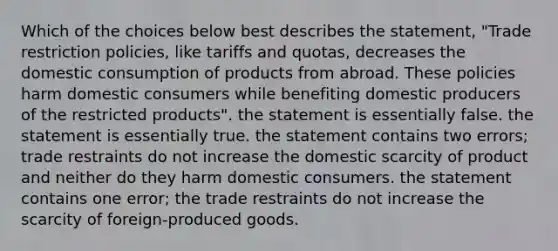 Which of the choices below best describes the statement, "Trade restriction policies, like tariffs and quotas, decreases the domestic consumption of products from abroad. These policies harm domestic consumers while benefiting domestic producers of the restricted products". the statement is essentially false. the statement is essentially true. the statement contains two errors; trade restraints do not increase the domestic scarcity of product and neither do they harm domestic consumers. the statement contains one error; the trade restraints do not increase the scarcity of foreign-produced goods.