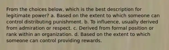 From the choices below, which is the best description for legitimate power? a. Based on the extent to which someone can control distributing punishment. b. To influence, usually derived from admiration or respect. c. Derived from formal position or rank within an organization. d. Based on the extent to which someone can control providing rewards.