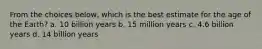 From the choices below, which is the best estimate for the age of the Earth? a. 10 billion years b. 15 million years c. 4.6 billion years d. 14 billion years