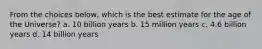 From the choices below, which is the best estimate for the age of the Universe? a. 10 billion years b. 15 million years c. 4.6 billion years d. 14 billion years