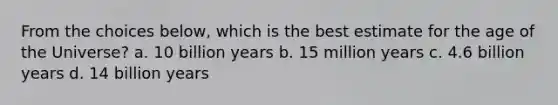 From the choices below, which is the best estimate for the age of the Universe? a. 10 billion years b. 15 million years c. 4.6 billion years d. 14 billion years