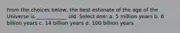 From the choices below, the best estimate of the age of the Universe is ____________ old. Select one: a. 5 million years b. 6 billion years c. 14 billion years d. 100 billion years