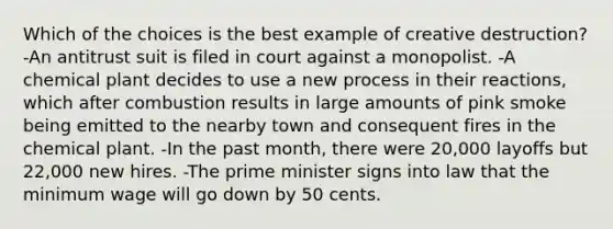 Which of the choices is the best example of creative destruction? -An antitrust suit is filed in court against a monopolist. -A chemical plant decides to use a new process in their reactions, which after combustion results in large amounts of pink smoke being emitted to the nearby town and consequent fires in the chemical plant. -In the past month, there were 20,000 layoffs but 22,000 new hires. -The prime minister signs into law that the minimum wage will go down by 50 cents.