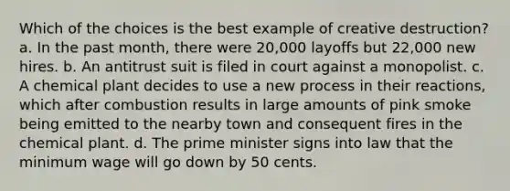 Which of the choices is the best example of creative destruction? a. In the past month, there were 20,000 layoffs but 22,000 new hires. b. An antitrust suit is filed in court against a monopolist. c. A chemical plant decides to use a new process in their reactions, which after combustion results in large amounts of pink smoke being emitted to the nearby town and consequent fires in the chemical plant. d. The prime minister signs into law that the minimum wage will go down by 50 cents.