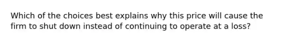 Which of the choices best explains why this price will cause the firm to shut down instead of continuing to operate at a loss?