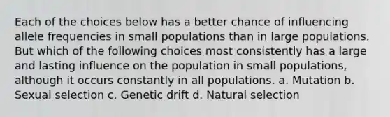 Each of the choices below has a better chance of influencing allele frequencies in small populations than in large populations. But which of the following choices most consistently has a large and lasting influence on the population in small populations, although it occurs constantly in all populations. a. Mutation b. Sexual selection c. Genetic drift d. Natural selection