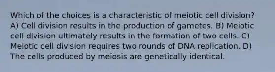 Which of the choices is a characteristic of meiotic cell division? A) Cell division results in the production of gametes. B) Meiotic cell division ultimately results in the formation of two cells. C) Meiotic cell division requires two rounds of DNA replication. D) The cells produced by meiosis are genetically identical.