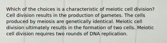 Which of the choices is a characteristic of meiotic cell division? Cell division results in the production of gametes. The cells produced by meiosis are genetically identical. Meiotic cell division ultimately results in the formation of two cells. Meiotic cell division requires two rounds of DNA replication.