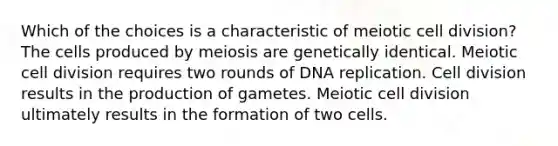 Which of the choices is a characteristic of meiotic cell division? The cells produced by meiosis are genetically identical. Meiotic cell division requires two rounds of DNA replication. Cell division results in the production of gametes. Meiotic cell division ultimately results in the formation of two cells.