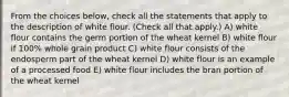 From the choices below, check all the statements that apply to the description of white flour. (Check all that apply.) A) white flour contains the germ portion of the wheat kernel B) white flour if 100% whole grain product C) white flour consists of the endosperm part of the wheat kernel D) white flour is an example of a processed food E) white flour includes the bran portion of the wheat kernel