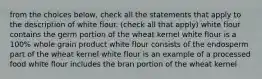 from the choices below, check all the statements that apply to the description of white flour. (check all that apply) white flour contains the germ portion of the wheat kernel white flour is a 100% whole grain product white flour consists of the endosperm part of the wheat kernel white flour is an example of a processed food white flour includes the bran portion of the wheat kernel