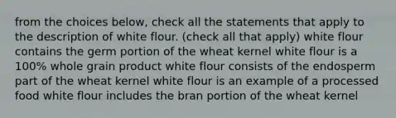 from the choices below, check all the statements that apply to the description of white flour. (check all that apply) white flour contains the germ portion of the wheat kernel white flour is a 100% whole grain product white flour consists of the endosperm part of the wheat kernel white flour is an example of a processed food white flour includes the bran portion of the wheat kernel