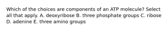 Which of the choices are components of an ATP molecule? Select all that apply. A. deoxyribose B. three phosphate groups C. ribose D. adenine E. three amino groups