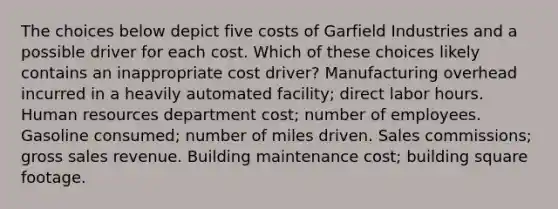 The choices below depict five costs of Garfield Industries and a possible driver for each cost. Which of these choices likely contains an inappropriate cost driver? Manufacturing overhead incurred in a heavily automated facility; direct labor hours. Human resources department cost; number of employees. Gasoline consumed; number of miles driven. Sales commissions; gross sales revenue. Building maintenance cost; building square footage.