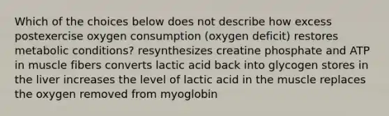 Which of the choices below does not describe how excess postexercise oxygen consumption (oxygen deficit) restores metabolic conditions? resynthesizes creatine phosphate and ATP in muscle fibers converts lactic acid back into glycogen stores in the liver increases the level of lactic acid in the muscle replaces the oxygen removed from myoglobin