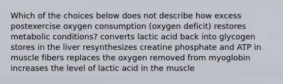 Which of the choices below does not describe how excess postexercise oxygen consumption (oxygen deficit) restores metabolic conditions? converts lactic acid back into glycogen stores in the liver resynthesizes creatine phosphate and ATP in muscle fibers replaces the oxygen removed from myoglobin increases the level of lactic acid in the muscle