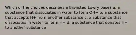 Which of the choices describes a Brønsted-Lowry base? a. a substance that dissociates in water to form OH− b. a substance that accepts H+ from another substance c. a substance that dissociates in water to form H+ d. a substance that donates H+ to another substance