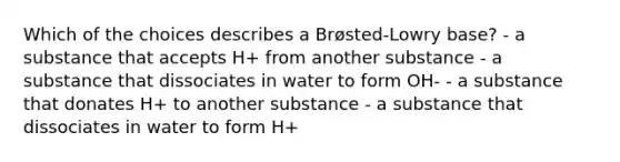 Which of the choices describes a Brøsted-Lowry base? - a substance that accepts H+ from another substance - a substance that dissociates in water to form OH- - a substance that donates H+ to another substance - a substance that dissociates in water to form H+