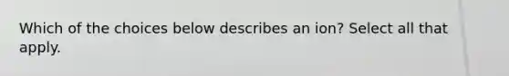 Which of the choices below describes an ion? Select all that apply.