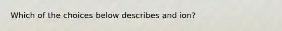 Which of the choices below describes and ion?