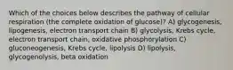 Which of the choices below describes the pathway of cellular respiration (the complete oxidation of glucose)? A) glycogenesis, lipogenesis, electron transport chain B) glycolysis, Krebs cycle, electron transport chain, oxidative phosphorylation C) gluconeogenesis, Krebs cycle, lipolysis D) lipolysis, glycogenolysis, beta oxidation