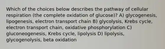 Which of the choices below describes the pathway of cellular respiration (the complete oxidation of glucose)? A) glycogenesis, lipogenesis, electron transport chain B) glycolysis, Krebs cycle, electron transport chain, oxidative phosphorylation C) gluconeogenesis, Krebs cycle, lipolysis D) lipolysis, glycogenolysis, beta oxidation