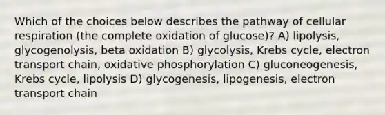 Which of the choices below describes the pathway of cellular respiration (the complete oxidation of glucose)? A) lipolysis, glycogenolysis, beta oxidation B) glycolysis, Krebs cycle, electron transport chain, oxidative phosphorylation C) gluconeogenesis, Krebs cycle, lipolysis D) glycogenesis, lipogenesis, electron transport chain