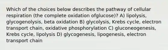 Which of the choices below describes the pathway of cellular respiration (the complete oxidation ofglucose)? A) lipolysis, glycogenolysis, beta oxidation B) glycolysis, Krebs cycle, electron transport chain, oxidative phosphorylation C) gluconeogenesis, Krebs cycle, lipolysis D) glycogenesis, lipogenesis, electron transport chain