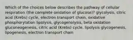 Which of the choices below describes the pathway of cellular respiration (the complete oxidation of glucose)? glycolysis, citric acid (Krebs) cycle, electron transport chain, oxidative phosphorylation lipolysis, glycogenolysis, beta oxidation gluconeogenesis, citric acid (Krebs) cycle, lipolysis glycogenesis, lipogenesis, electron transport chain