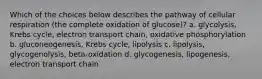 Which of the choices below describes the pathway of cellular respiration (the complete oxidation of glucose)? a. glycolysis, Krebs cycle, electron transport chain, oxidative phosphorylation b. gluconeogenesis, Krebs cycle, lipolysis c. lipolysis, glycogenolysis, beta-oxidation d. glycogenesis, lipogenesis, electron transport chain