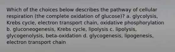 Which of the choices below describes the pathway of cellular respiration (the complete oxidation of glucose)? a. glycolysis, Krebs cycle, electron transport chain, oxidative phosphorylation b. gluconeogenesis, Krebs cycle, lipolysis c. lipolysis, glycogenolysis, beta-oxidation d. glycogenesis, lipogenesis, electron transport chain