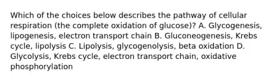 Which of the choices below describes the pathway of cellular respiration (the complete oxidation of glucose)? A. Glycogenesis, lipogenesis, electron transport chain B. Gluconeogenesis, Krebs cycle, lipolysis C. Lipolysis, glycogenolysis, beta oxidation D. Glycolysis, Krebs cycle, electron transport chain, oxidative phosphorylation