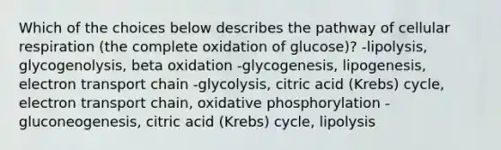 Which of the choices below describes the pathway of cellular respiration (the complete oxidation of glucose)? -lipolysis, glycogenolysis, beta oxidation -glycogenesis, lipogenesis, electron transport chain -glycolysis, citric acid (Krebs) cycle, electron transport chain, oxidative phosphorylation -gluconeogenesis, citric acid (Krebs) cycle, lipolysis