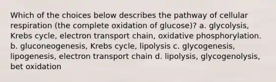 Which of the choices below describes the pathway of cellular respiration (the complete oxidation of glucose)? a. glycolysis, Krebs cycle, electron transport chain, oxidative phosphorylation. b. gluconeogenesis, Krebs cycle, lipolysis c. glycogenesis, lipogenesis, electron transport chain d. lipolysis, glycogenolysis, bet oxidation