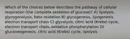 Which of the choices below describes the pathway of cellular respiration (the complete oxidation of glucose)? A) lipolysis, glycogenolysis, beta oxidation B) glycogenesis, lipogenesis, electron transport chain C) glycolysis, citric acid (Krebs) cycle, electron transport chain, oxidative phosphorylation D) gluconeogenesis, citric acid (Krebs) cycle, lipolysis