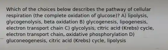 Which of the choices below describes the pathway of cellular respiration (the complete oxidation of glucose)? A) lipolysis, glycogenolysis, beta oxidation B) glycogenesis, lipogenesis, electron transport chain C) glycolysis, citric acid (Krebs) cycle, electron transport chain, oxidative phosphorylation D) gluconeogenesis, citric acid (Krebs) cycle, lipolysis