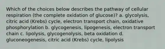 Which of the choices below describes the pathway of cellular respiration (the complete oxidation of glucose)? a. glycolysis, citric acid (Krebs) cycle, electron transport chain, oxidative phosphorylation b. glycogenesis, lipogenesis, electron transport chain c. lipolysis, glycogenolysis, beta oxidation d. gluconeogenesis, citric acid (Krebs) cycle, lipolysis