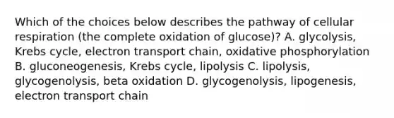 Which of the choices below describes the pathway of cellular respiration (the complete oxidation of glucose)? A. glycolysis, Krebs cycle, electron transport chain, oxidative phosphorylation B. gluconeogenesis, Krebs cycle, lipolysis C. lipolysis, glycogenolysis, beta oxidation D. glycogenolysis, lipogenesis, electron transport chain