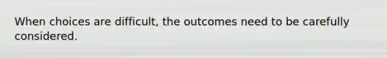 When choices are difficult, the outcomes need to be carefully considered.