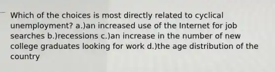 Which of the choices is most directly related to cyclical unemployment? a.)an increased use of the Internet for job searches b.)recessions c.)an increase in the number of new college graduates looking for work d.)the age distribution of the country