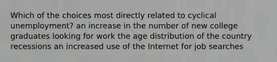 Which of the choices most directly related to cyclical unemployment? an increase in the number of new college graduates looking for work the age distribution of the country recessions an increased use of the Internet for job searches