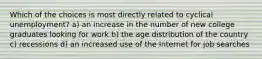Which of the choices is most directly related to cyclical unemployment? a) an increase in the number of new college graduates looking for work b) the age distribution of the country c) recessions d) an increased use of the Internet for job searches