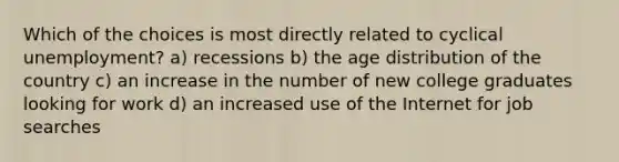 Which of the choices is most directly related to cyclical unemployment? a) recessions b) the age distribution of the country c) an increase in the number of new college graduates looking for work d) an increased use of the Internet for job searches